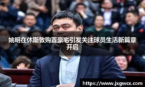 姚明在休斯敦购置豪宅引发关注球员生活新篇章开启