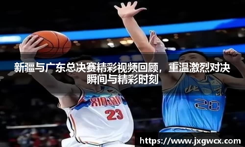 新疆与广东总决赛精彩视频回顾，重温激烈对决瞬间与精彩时刻
