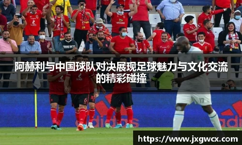 阿赫利与中国球队对决展现足球魅力与文化交流的精彩碰撞