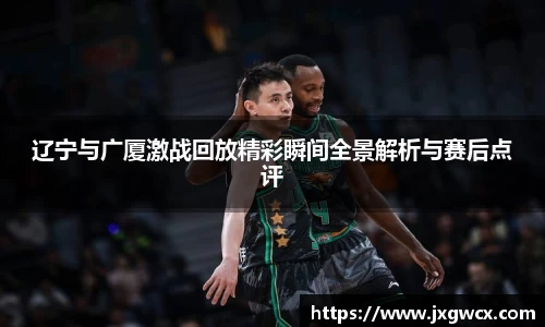 辽宁与广厦激战回放精彩瞬间全景解析与赛后点评