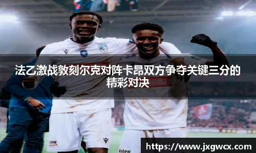法乙激战敦刻尔克对阵卡昂双方争夺关键三分的精彩对决